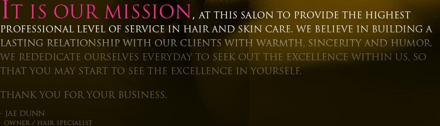 It is our mission, at this salon to provide the highest professional level of service in hair and skin care. We believe in building a lasting relationship with our clients with warmth, sincerity and humor. We rededicate ourselves everyday to seek out the excellence within us, so that you may start to see the excellence in yourself. Thank you for your business. Jae Dunn / Hair Specialist